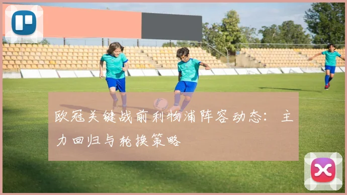 欧冠关键战前利物浦阵容动态：主力回归与轮换策略