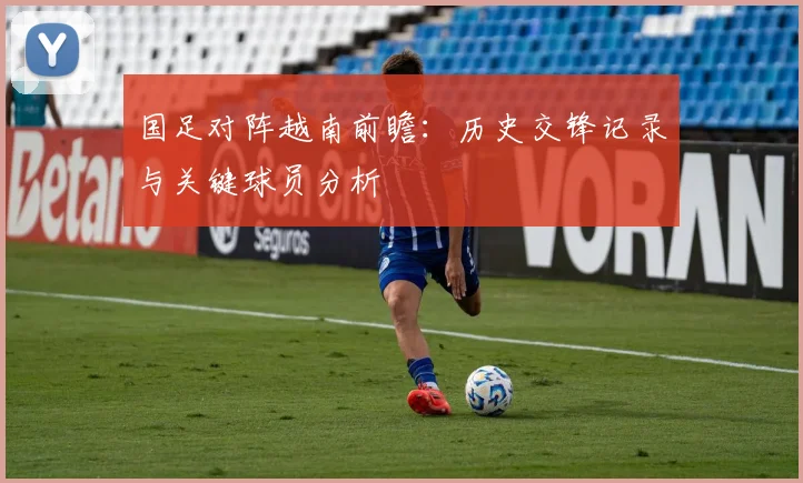 国足对阵越南前瞻：历史交锋记录与关键球员分析