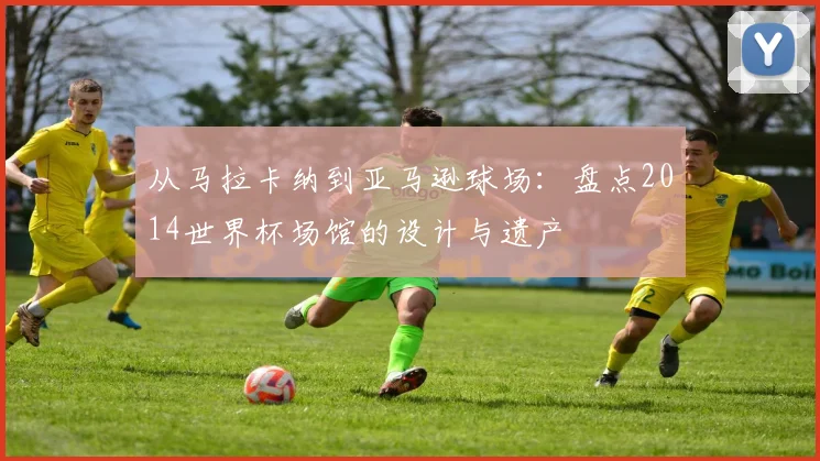 从马拉卡纳到亚马逊球场：盘点2014世界杯场馆的设计与遗产