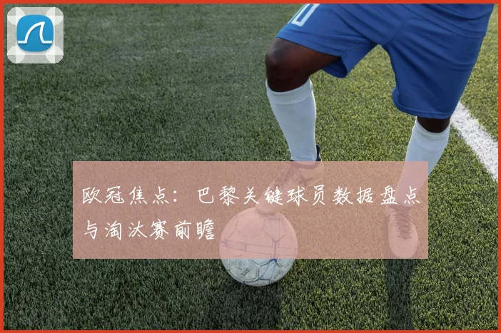 欧冠焦点:巴黎关键球员数据盘点与淘汰赛前瞻