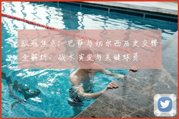 欧冠焦点：巴萨与切尔西历史交锋全解析，战术演变与关键球员