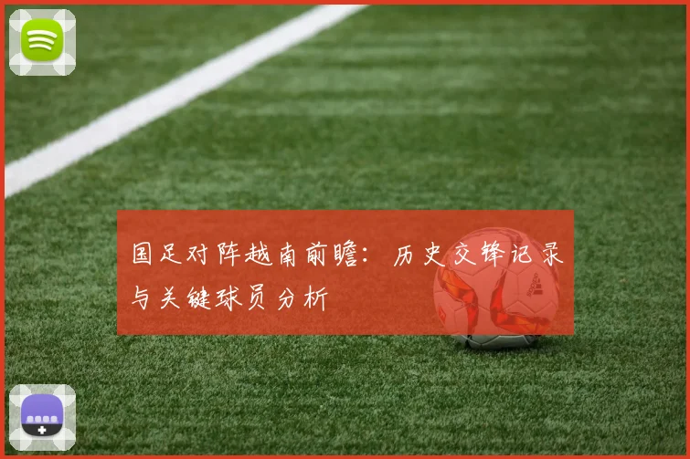 国足对阵越南前瞻：历史交锋记录与关键球员分析
