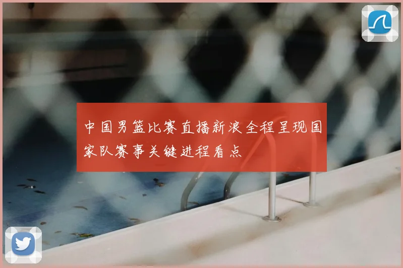 中国男篮比赛直播新浪全程呈现国家队赛事关键进程看点