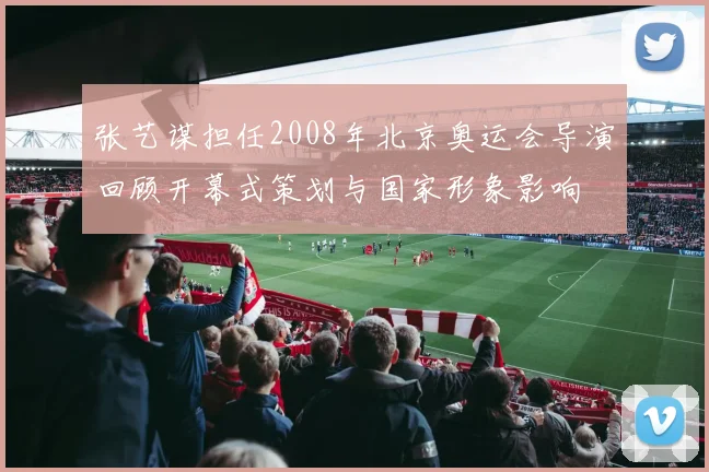 张艺谋担任2008年北京奥运会导演回顾开幕式策划与国家形象影响