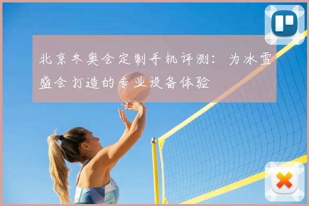 北京冬奥会定制手机评测:为冰雪盛会打造的专业设备体验