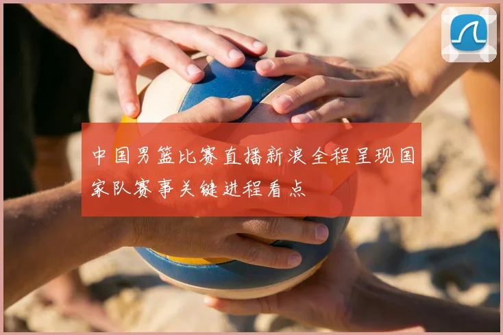 中国男篮比赛直播新浪全程呈现国家队赛事关键进程看点